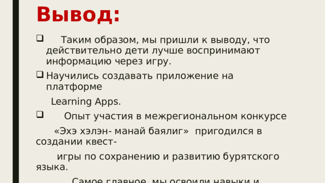 Вывод:     Таким образом, мы пришли к выводу, что действительно дети лучше воспринимают информацию через игру. Научились создавать приложение на платформе  Learning Apps.  Опыт участия в межрегиональном конкурсе  «Эхэ хэлэн- манай баялиг» пригодился в создании квест-  игры по сохранению и развитию бурятского языка.  Самое главное, мы освоили навыки и знания основы программирования Ссылка на игру: https :// learningapps.org/watch?v=pg8n5buft22  