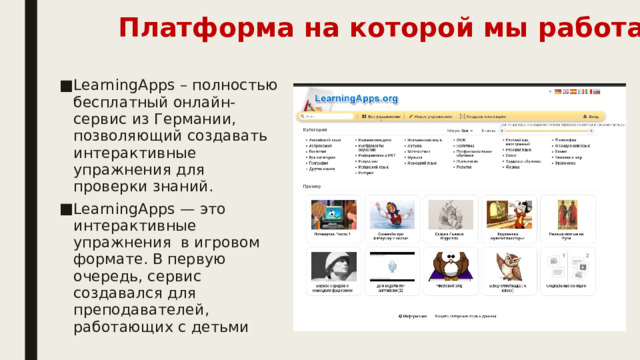 Платформа на которой мы работали LearningApps – полностью бесплатный онлайн-сервис из Германии, позволяющий создавать интерактивные упражнения для проверки знаний. LearningApps — это интерактивные упражнения  в игровом формате. В первую очередь, сервис создавался для преподавателей, работающих с детьми 