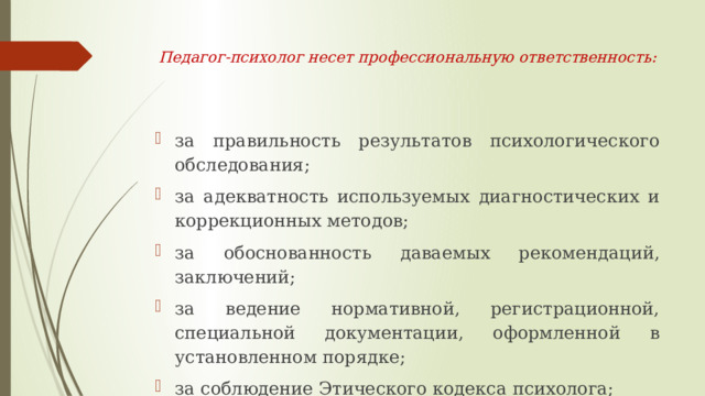  Педагог-психолог несет профессиональную ответственность:    за правильность результатов психологического обследования; за адекватность используемых диагностических и коррекционных методов; за обоснованность даваемых рекомендаций, заключений; за ведение нормативной, регистрационной, специальной документации, оформленной в установленном порядке; за соблюдение Этического кодекса психолога; за неисполнение или ненадлежащее исполнение своих обязанностей, предусмотренных должностной инструкцией. 