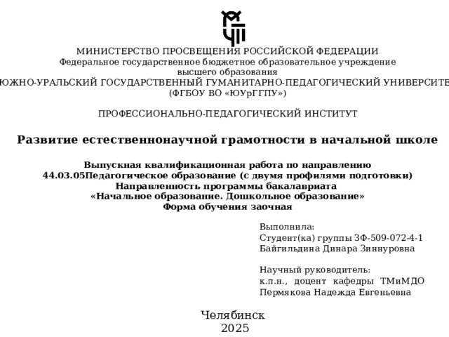 МИНИСТЕРСТВО ПРОСВЕЩЕНИЯ РОССИЙСКОЙ ФЕДЕРАЦИИ Федеральное государственное бюджетное образовательное учреждение высшего образования «ЮЖНО-УРАЛЬСКИЙ ГОСУДАРСТВЕННЫЙ ГУМАНИТАРНО-ПЕДАГОГИЧЕСКИЙ УНИВЕРСИТЕТ» (ФГБОУ ВО «ЮУрГГПУ») ПРОФЕССИОНАЛЬНО-ПЕДАГОГИЧЕСКИЙ ИНСТИТУТ Развитие естественнонаучной грамотности в начальной школе Выпускная квалификационная работа по направлению 44.03.05Педагогическое образование (с двумя профилями подготовки) Направленность программы бакалавриата « Начальное образование. Дошкольное образование» Форма обучения заочная Выполнила: Научный руководитель: Студент(ка) группы ЗФ-509-072-4-1 к.п.н., доцент кафедры ТМиМДО Пермякова Надежда Евгеньевна Байгильдина Динара Зиннуровна Челябинск 2025 