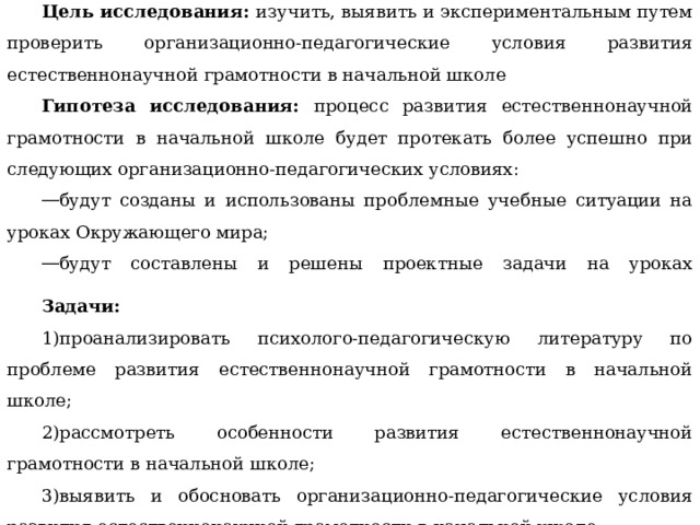 Цель исследования: изучить, выявить и экспериментальным путем проверить организационно-педагогические условия развития естественнонаучной грамотности в начальной школе Гипотеза исследования: процесс развития естественнонаучной грамотности в начальной школе будет протекать более успешно при следующих организационно-педагогических условиях: будут созданы и использованы проблемные учебные ситуации на уроках Окружающего мира; будут составлены и решены проектные задачи на уроках Окружающего мира. Задачи: проанализировать психолого-педагогическую литературу по проблеме развития естественнонаучной грамотности в начальной школе; рассмотреть особенности развития естественнонаучной грамотности в начальной школе; выявить и обосновать организационно-педагогические условия развития естественнонаучной грамотности в начальной школе. 