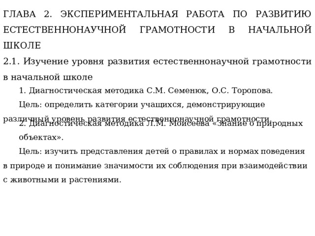 ГЛАВА 2. ЭКСПЕРИМЕНТАЛЬНАЯ РАБОТА ПО РАЗВИТИЮ ЕСТЕСТВЕННОНАУЧНОЙ ГРАМОТНОСТИ В НАЧАЛЬНОЙ ШКОЛЕ 2.1. Изучение уровня развития естественнонаучной грамотности в начальной школе 1. Диагностическая методика С.М. Семенюк, О.С. Торопова. Цель: определить категории учащихся, демонстрирующие различный уровень развития естественнонаучной грамотности. 2. Диагностическая методика Л.М. Моисеева «Знание о природных объектах». Цель: изучить представления детей о правилах и нормах поведения в природе и понимание значимости их соблюдения при взаимодействии с животными и растениями. 