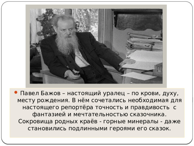 Павел Бажов – настоящий уралец – по крови, духу, месту рождения. В нём сочетались необходимая для настоящего репортёра точность и правдивость с фантазией и мечтательностью сказочника. Сокровища родных краёв - горные минералы - даже становились подлинными героями его сказок. 