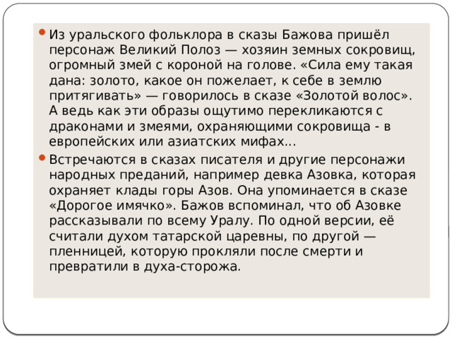 Из уральского фольклора в сказы Бажова пришёл персонаж Великий Полоз — хозяин земных сокровищ, огромный змей с короной на голове. «Сила ему такая дана: золото, какое он пожелает, к себе в землю притягивать» — говорилось в сказе «Золотой волос». А ведь как эти образы ощутимо перекликаются с драконами и змеями, охраняющими сокровища - в европейских или азиатских мифах... Встречаются в сказах писателя и другие персонажи народных преданий, например девка Азовка, которая охраняет клады горы Азов. Она упоминается в сказе «Дорогое имячко». Бажов вспоминал, что об Азовке рассказывали по всему Уралу. По одной версии, её считали духом татарской царевны, по другой — пленницей, которую прокляли после смерти и превратили в духа-сторожа. 