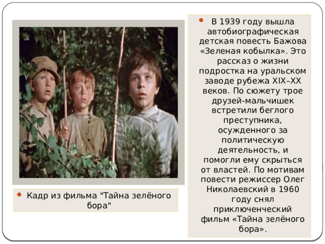 В 1939 году вышла автобиографическая детская повесть Бажова «Зеленая кобылка». Это рассказ о жизни подростка на уральском заводе рубежа XIX–XX веков. По сюжету трое друзей-мальчишек встретили беглого преступника, осужденного за политическую деятельность, и помогли ему скрыться от властей. По мотивам повести режиссер Олег Николаевский в 1960 году снял приключенческий фильм «Тайна зелёного бора». Кадр из фильма 