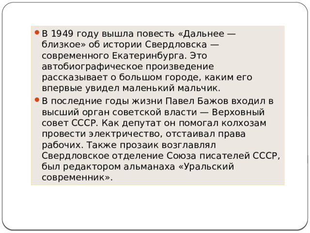 В 1949 году вышла повесть «Дальнее — близкое» об истории Свердловска — современного Екатеринбурга. Это автобиографическое произведение рассказывает о большом городе, каким его впервые увидел маленький мальчик. В последние годы жизни Павел Бажов входил в высший орган советской власти — Верховный совет СССР. Как депутат он помогал колхозам провести электричество, отстаивал права рабочих. Также прозаик возглавлял Свердловское отделение Союза писателей СССР, был редактором альманаха «Уральский современник». 