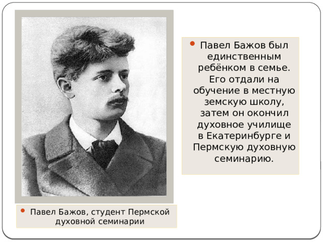 Павел Бажов был единственным ребёнком в семье. Его отдали на обучение в местную земскую школу, затем он окончил духовное училище в Екатеринбурге и Пермскую духовную семинарию. Павел Бажов, студент Пермской духовной семинарии 