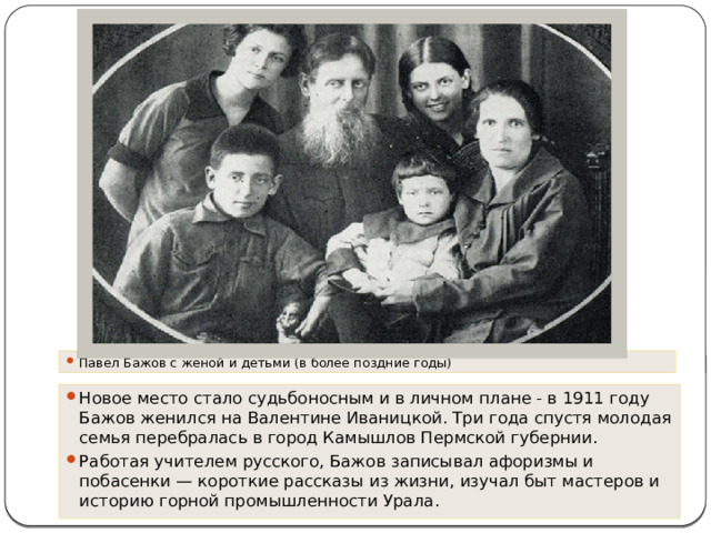Павел Бажов с женой и детьми (в более поздние годы) Новое место стало судьбоносным и в личном плане - в 1911 году Бажов женился на Валентине Иваницкой. Три года спустя молодая семья перебралась в город Камышлов Пермской губернии. Работая учителем русского, Бажов записывал афоризмы и побасенки — короткие рассказы из жизни, изучал быт мастеров и историю горной промышленности Урала. 