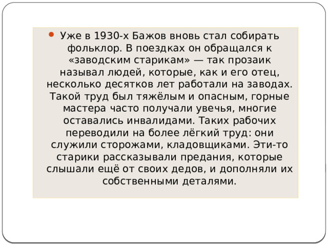 Уже в 1930-х Бажов вновь стал собирать фольклор. В поездках он обращался к «заводским старикам» — так прозаик называл людей, которые, как и его отец, несколько десятков лет работали на заводах. Такой труд был тяжёлым и опасным, горные мастера часто получали увечья, многие оставались инвалидами. Таких рабочих переводили на более лёгкий труд: они служили сторожами, кладовщиками. Эти-то старики рассказывали предания, которые слышали ещё от своих дедов, и дополняли их собственными деталями. 