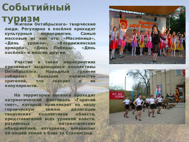 Событийный туризм Жители Октябрьского- творческие люди. Регулярно в посёлке проходят культурные мероприятия. Самые массовые из них это: «Масленица», «День урожая», «Воздвиженская ярмарка», «День Победы», «День посёлка» и многие другие.  Участие в таких мероприятиях принимают выдающиеся коллективы Октябрьского. Народные гуляния собирают большое количество зрителей, что говорит о их популярности.  На территории поселка проходит патриотический фестиваль «Горячий снег», который привлекает на нашу героическую землю делегации творческих коллективов области, представителей всех уровней власти, различных патриотических объединений, ветеранов, воевавших на нашей земле в боях за Сталинград. 