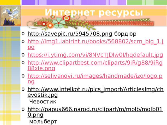 Интернет ресурсы http://savepic.ru/5945708.png бордюр http://img1.labirint.ru/books/568802/scrn_big_1.jpg https://i.ytimg.com/vi/8NVcTJDIw0I/hqdefault.jpg http://www.clipartbest.com/cliparts/9iR/g88/9iRg88xie.png http://selivanovi.ru/images/handmade/izo/logo.png http://www.intelkot.ru/pics_import/ArticlesImg/chevostik.jpg Чевостик http://papus666.narod.ru/clipart/m/molb/molb010.png мольберт http://gifovina.ru/ Рисунки из учебника «Изобразительное искусство» для 2 класса Н.М. Сокольниковой 