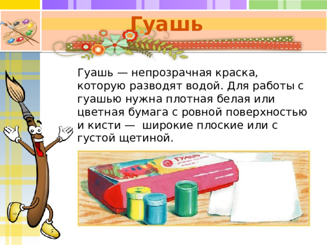 Гуашь   Гуашь — непрозрачная краска, которую разводят водой. Для работы с гуашью нужна плотная белая или цветная бумага с ровной поверхностью и кисти — широкие плоские или с густой щетиной. 