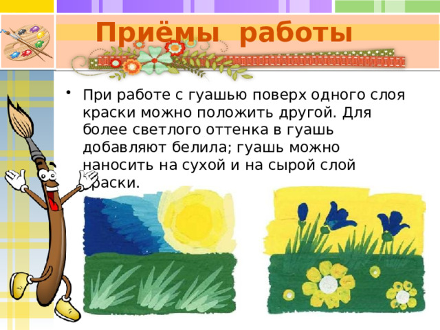 Приёмы работы При работе с гуашью поверх одного слоя краски можно положить другой. Для более светлого оттенка в гуашь добавляют белила; гуашь можно наносить на сухой и на сырой слой краски. 