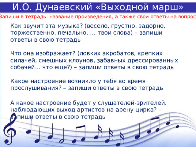 И.О. Дунаевский «Выходной марш» Запиши в тетрадь: название произведения, а также свои ответы на вопросы Как звучит эта музыка? (весело, грустно, задорно, торжественно, печально, … твои слова) – запиши ответы в свою тетрадь   Что она изображает? (ловких акробатов, крепких силачей, смешных клоунов, забавных дрессированных собачей… что еще?) – запиши ответы в свою тетрадь   Какое настроение возникло у тебя во время прослушивания? – запиши ответы в свою тетрадь   А какое настроение будет у слушателей-зрителей, наблюдающих выход артистов на арену цирка? – запиши ответы в свою тетрадь   