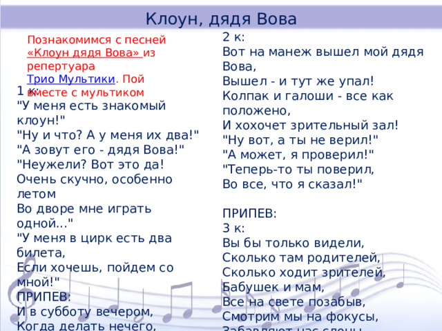 Клоун, дядя Вова 2 к: Вот на манеж вышел мой дядя Вова, Вышел - и тут же упал! Колпак и галоши - все как положено, И хохочет зрительный зал! 