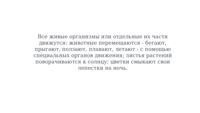 Все живые организмы или отдельные их части движутся: животные перемещаются - бегают, прыгают, ползают, плавают, летают - с помощью специальных органов движения; листья растений поворачиваются к солнцу; цветки смыкают свои лепестки на ночь. 