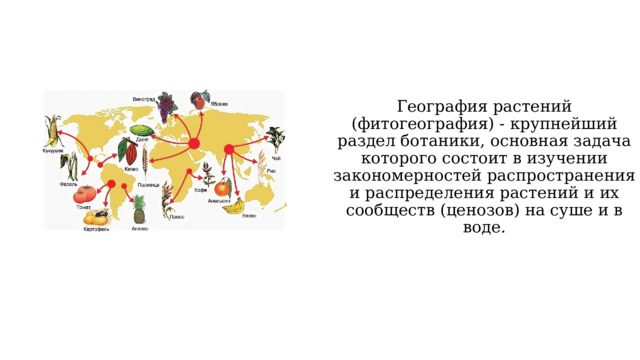 География растений (фитогеография) - крупнейший раздел ботаники, основная задача которого состоит в изучении закономерностей распространения и распределения растений и их сообществ (ценозов) на суше и в воде. 