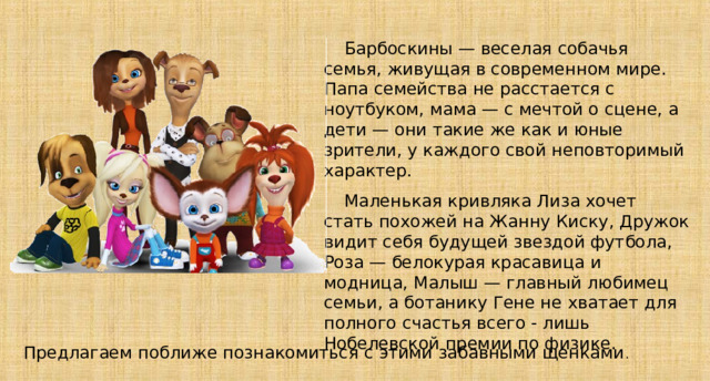 Барбоскины — веселая собачья семья, живущая в современном мире. Папа семейства не расстается с ноутбуком, мама — с мечтой о сцене, а дети — они такие же как и юные зрители, у каждого свой неповторимый характер. Маленькая кривляка Лиза хочет стать похожей на Жанну Киску, Дружок видит себя будущей звездой футбола, Роза — белокурая красавица и модница, Малыш — главный любимец семьи, а ботанику Гене не хватает для полного счастья всего - лишь Нобелевской премии по физике. Предлагаем поближе познакомиться с этими забавными щенками 