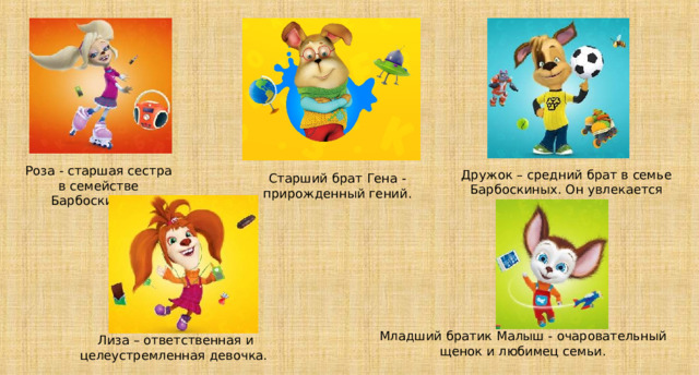 Роза - старшая сестра в семействе Барбоскиных. Дружок – средний брат в семье Барбоскиных. Он увлекается футболом. 