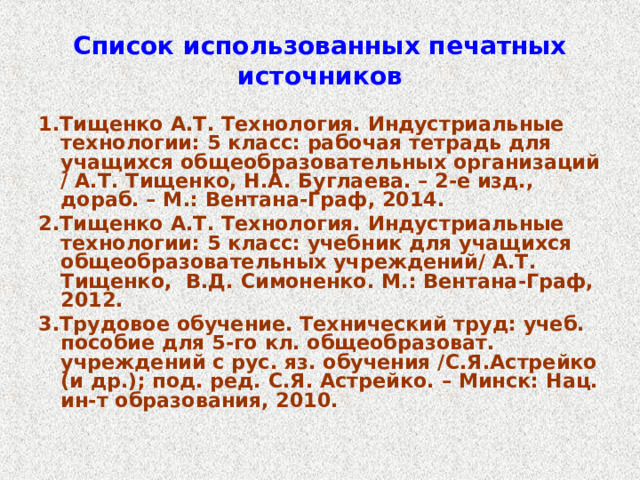 Список использованных печатных источников 1.Тищенко А.Т. Технология. Индустриальные технологии: 5 класс: рабочая тетрадь для учащихся общеобразовательных организаций / А.Т. Тищенко, Н.А. Буглаева. – 2-е изд., дораб. – М.: Вентана-Граф, 2014. 2.Тищенко А.Т. Технология. Индустриальные технологии: 5 класс: учебник для учащихся общеобразовательных учреждений/ А.Т. Тищенко, В.Д. Симоненко. М.: Вентана-Граф, 2012. 3.Трудовое обучение. Технический труд: учеб. пособие для 5-го кл. общеобразоват. учреждений с рус. яз. обучения /С.Я.Астрейко (и др.); под. ред. С.Я. Астрейко. – Минск: Нац. ин-т образования, 2010. 