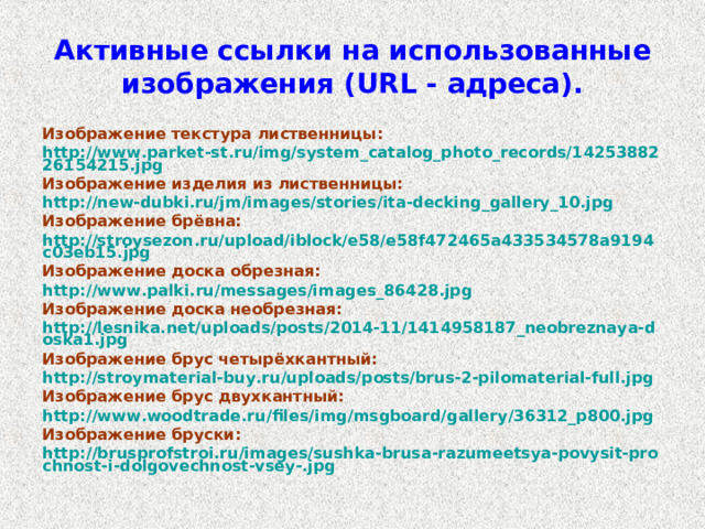 Активные ссылки на использованные изображения ( URL - адреса). Изображение текстура лиственницы: http://www.parket-st.ru/img/system_catalog_photo_records/1425388226154215.jpg Изображение изделия из лиственницы: http://new-dubki.ru/jm/images/stories/ita-decking_gallery_10.jpg Изображение брёвна: http://stroysezon.ru/upload/iblock/e58/e58f472465a433534578a9194c03eb15.jpg Изображение доска обрезная: http://www.palki.ru/messages/images_86428.jpg Изображение доска необрезная: http://lesnika.net/uploads/posts/2014-11/1414958187_neobreznaya-doska1.jpg Изображение брус четырёхкантный: http://stroymaterial-buy.ru/uploads/posts/brus-2-pilomaterial-full.jpg Изображение брус двухкантный: http://www.woodtrade.ru/files/img/msgboard/gallery/36312_p800.jpg Изображение бруски: http://brusprofstroi.ru/images/sushka-brusa-razumeetsya-povysit-prochnost-i-dolgovechnost-vsey-.jpg  