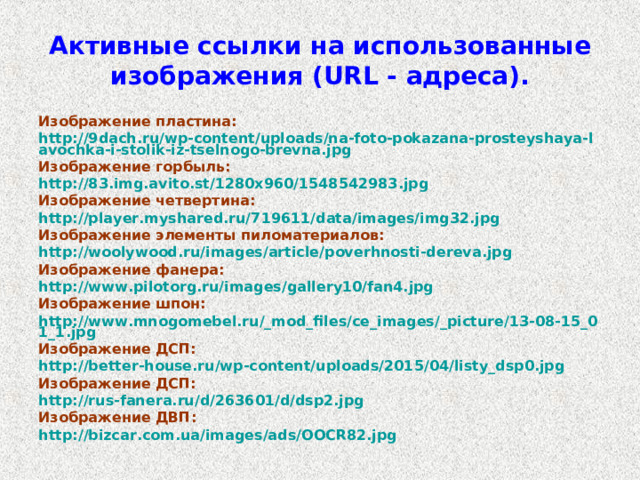 Активные ссылки на использованные изображения ( URL - адреса). Изображение пластина: http://9dach.ru/wp-content/uploads/na-foto-pokazana-prosteyshaya-lavochka-i-stolik-iz-tselnogo-brevna.jpg Изображение горбыль: http://83.img.avito.st/1280x960/1548542983.jpg Изображение четвертина: http://player.myshared.ru/719611/data/images/img32.jpg Изображение элементы пиломатериалов: http://woolywood.ru/images/article/poverhnosti-dereva.jpg Изображение фанера: http://www.pilotorg.ru/images/gallery10/fan4.jpg Изображение шпон: http://www.mnogomebel.ru/_mod_files/ce_images/_picture/13-08-15_01_1.jpg Изображение ДСП: http://better-house.ru/wp-content/uploads/2015/04/listy_dsp0.jpg Изображение ДСП: http://rus-fanera.ru/d/263601/d/dsp2.jpg Изображение ДВП: http://bizcar.com.ua/images/ads/OOCR82.jpg  