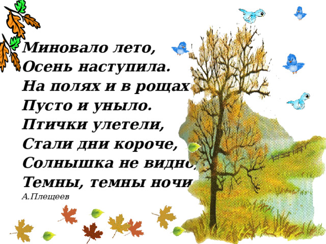 Миновало лето, Осень наступила. На полях и в рощах Пусто и уныло. Птички улетели, Стали дни короче, Солнышка не видно, Темны, темны ночи. А.Плещеев 