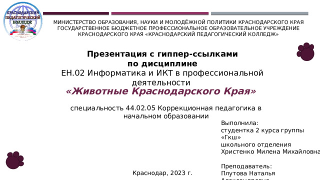 Министерство образования, науки и молодёжной политики Краснодарского края  Государственное бюджетное профессиональное образовательное учреждение Краснодарского края «Краснодарский педагогический колледж» Презентация с гиппер-ссылками по дисциплине ЕН.02 Информатика и ИКТ в профессиональной деятельности «Животные Краснодарского Края» специальность 44.02.05 Коррекционная педагогика в начальном образовании Выполнила: студентка 2 курса группы «Гкш» школьного отделения Христенко Милена Михайловна Преподаватель: Плутова Наталья Александровна Краснодар, 2023 г.  