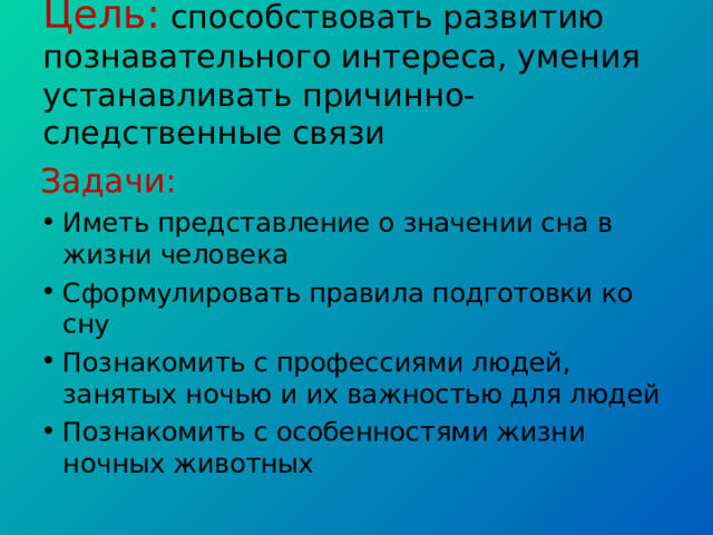 Цель: способствовать развитию познавательного интереса, умения устанавливать причинно-следственные связи Задачи: Иметь представление о значении сна в жизни человека Сформулировать правила подготовки ко сну Познакомить с профессиями людей, занятых ночью и их важностью для людей Познакомить с особенностями жизни ночных животных 