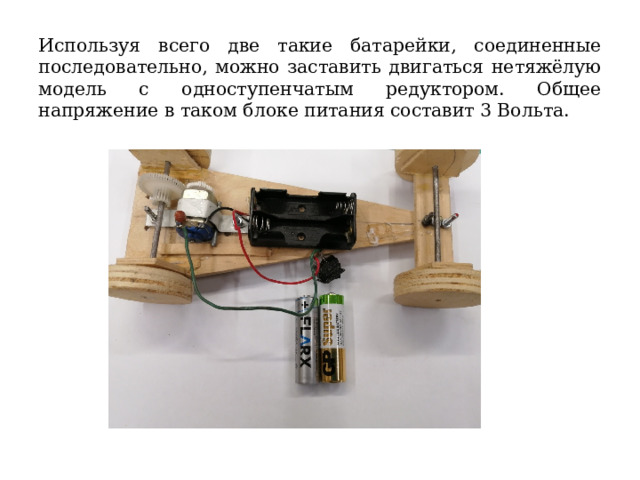 Используя всего две такие батарейки, соединенные последовательно, можно заставить двигаться нетяжёлую модель с одноступенчатым редуктором. Общее напряжение в таком блоке питания составит 3 Вольта. 