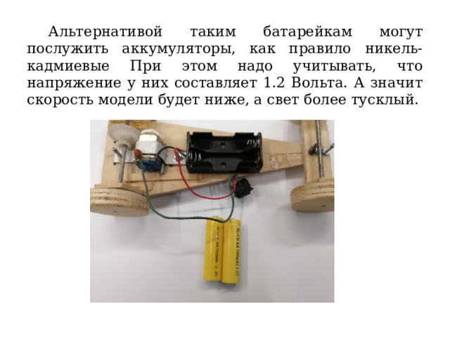  Альтернативой таким батарейкам могут послужить аккумуляторы, как правило никель-кадмиевые При этом надо учитывать, что напряжение у них составляет 1.2 Вольта. А значит скорость модели будет ниже, а свет более тусклый. 