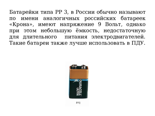 Батарейки типа РР 3, в России обычно называют по имени аналогичных российских батареек «Крона», имеют напряжение 9 Вольт, однако при этом небольшую ёмкость, недостаточную для длительного питания электродвигателей. Такие батареи также лучше использовать в ПДУ. 