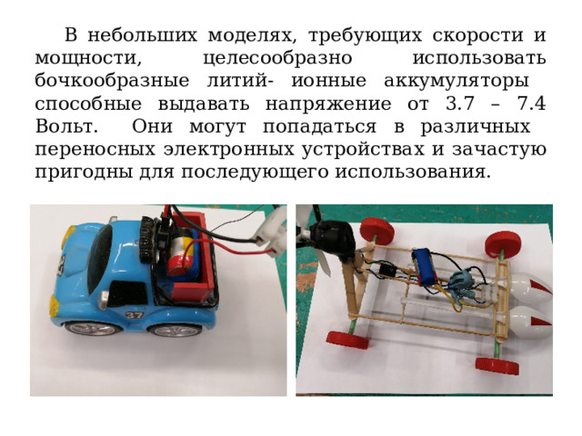 В небольших моделях, требующих скорости и мощности, целесообразно использовать бочкообразные литий- ионные аккумуляторы способные выдавать напряжение от 3.7 – 7.4 Вольт. Они могут попадаться в различных переносных электронных устройствах и зачастую пригодны для последующего использования. 
