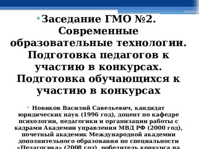  Заседание ГМО №2. Современные образовательные технологии. Подготовка педагогов к участию в конкурсах. Подготовка обучающихся к участию в конкурсах  Новиков Василий Савельевич, кандидат юридических наук (1996 год), доцент по кафедре психологии, педагогики и организации работы с кадрами Академии управления МВД РФ (2000 год), почетный академик Международной академии дополнительного образования по специальности «Педагогика» (2008 год), победитель конкурса на получение денежного поощрения лучшими учителями России (2009 год), лауреат ежегодной премии Губернатора Московской области «Наше Подмосковье» (2016 год), учитель основ безопасности жизнедеятельности высшей категории (с 2002 года), а с 01.09.2024 года учитель основ безопасности и защиты Родины высшей категории, в составе экспертного совета НС «Интеграции» (с 2002 года) 