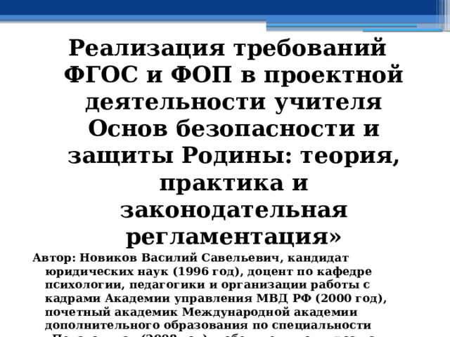 Реализация требований ФГОС и ФОП в проектной деятельности учителя Основ безопасности и защиты Родины: теория, практика и законодательная регламентация» Автор: Новиков Василий Савельевич, кандидат юридических наук (1996 год), доцент по кафедре психологии, педагогики и организации работы с кадрами Академии управления МВД РФ (2000 год), почетный академик Международной академии дополнительного образования по специальности «Педагогика» (2008 год), победитель конкурса на получение денежного поощрения лучшими учителями России (2009 год), лауреат ежегодной премии Губернатора Московской области «Наше Подмосковье» (2016 год), учитель основ безопасности жизнедеятельности высшей категории (с 2002 года), а с 01.09.2024 года учитель основ безопасности и защиты Родины высшей категории, в составе экспертного совета НС «Интеграции» (с 2002 года)  