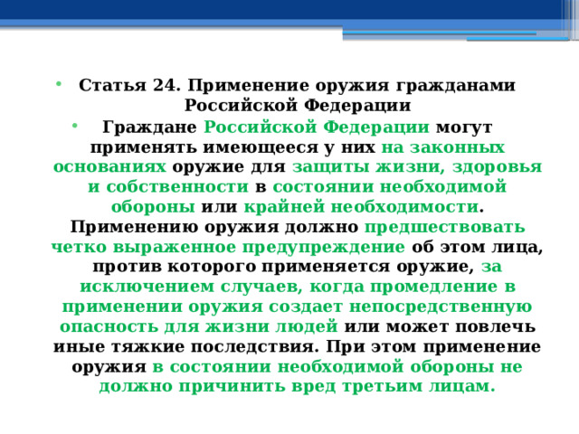 Статья 24. Применение оружия гражданами Российской Федерации Граждане Российской Федерации могут применять имеющееся у них на законных основаниях оружие для защиты жизни, здоровья и собственности в состоянии необходимой обороны или крайней необходимости . Применению оружия должно предшествовать четко выраженное предупреждение об этом лица, против которого применяется оружие, за исключением случаев, когда промедление в применении оружия создает непосредственную опасность для жизни людей или может повлечь иные тяжкие последствия. При этом применение оружия в состоянии необходимой обороны не должно причинить вред третьим лицам. 