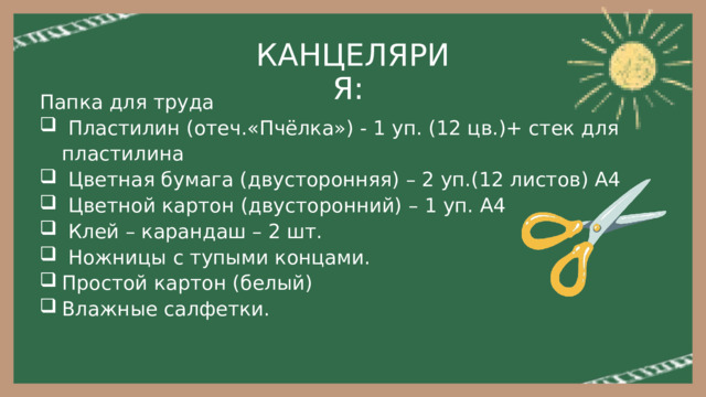 КАНЦЕЛЯРИЯ: Папка для труда  Пластилин (отеч.«Пчёлка») - 1 уп. (12 цв.)+ стек для пластилина  Цветная бумага (двусторонняя) – 2 уп.(12 листов) А4  Цветной картон (двусторонний) – 1 уп. А4  Клей – карандаш – 2 шт.  Ножницы с тупыми концами. Простой картон (белый) Влажные салфетки. 
