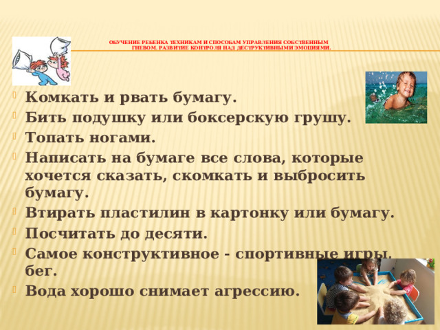    Обучение ребенка техникам и способам управления собственным  гневом. Развитие контроля над деструктивными эмоциями.    Комкать и рвать бумагу. Бить подушку или боксерскую грушу. Топать ногами. Написать на бумаге все слова, которые хочется сказать, скомкать и выбросить бумагу. Втирать пластилин в картонку или бумагу. Посчитать до десяти. Самое конструктивное - спортивные игры, бег. Вода хорошо снимает агрессию.   