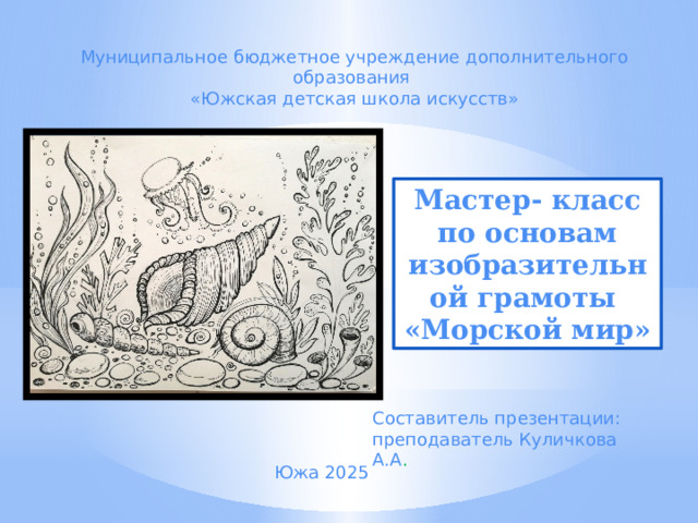Муниципальное бюджетное учреждение дополнительного образования «Южская детская школа искусств» Мастер- класс по основам изобразительной грамоты «Морской мир» Составитель презентации: преподаватель Куличкова А.А . Южа 2025 
