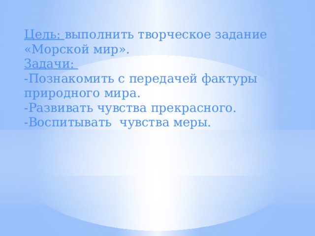 Цель: выполнить творческое задание «Морской мир». Задачи: -Познакомить с передачей фактуры природного мира. -Развивать чувства прекрасного. -Воспитывать чувства меры. 