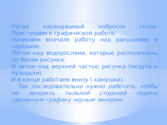 Когда карандашный набросок готов. Приступаем к графической работе. Начинаем вначале работу над ракушками в середине. Потом над водорослями, которые расположены по бокам рисунка. И затем над верхней частью рисунка (медуза и пузырьки). И в конце работаем внизу ( камушки).  Так последовательно нужно работать, чтобы не затереть тыльной стороной ладони сделанную графику черным линером. 