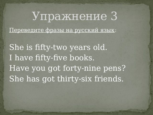 Упражнение 3 Переведите фразы на русский язык : She is fifty-two years old. I have fifty-five books. Have you got forty-nine pens? She has got thirty-six friends. 