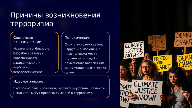 Причины возникновения терроризма Социально-экономические Политические Отсутствие демократии, коррупция, нарушения прав человека могут подтолкнуть людей к применению насилия для достижения политических целей. Неравенство, бедность, безработица могут способствовать радикализации и вербовке в террористические организации. Идеологические Экстремистские идеологии, пропагандирующие насилие и ненависть, могут привлекать людей к терроризму.  