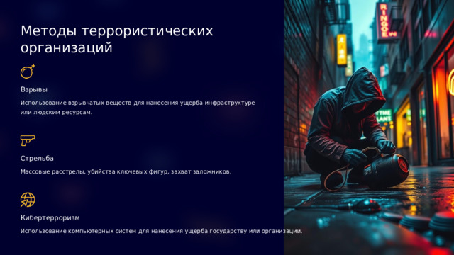 Методы террористических организаций Взрывы Использование взрывчатых веществ для нанесения ущерба инфраструктуре или людским ресурсам. Стрельба Массовые расстрелы, убийства ключевых фигур, захват заложников. Кибертерроризм Использование компьютерных систем для нанесения ущерба государству или организации.  