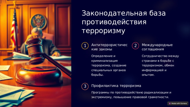 Законодательная база противодействия терроризму Антитеррористические законы Международные соглашения 1 2 Определение и криминализация терроризма, создание специальных органов борьбы. Сотрудничество между странами в борьбе с терроризмом, обмен информацией и опытом. Профилактика терроризма 3 Программы по противодействию радикализации и экстремизму, повышение правовой грамотности.  