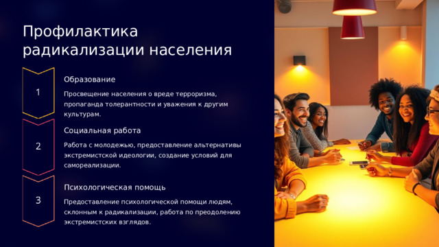 Профилактика радикализации населения Образование Просвещение населения о вреде терроризма, пропаганда толерантности и уважения к другим культурам. Социальная работа Работа с молодежью, предоставление альтернативы экстремистской идеологии, создание условий для самореализации. Психологическая помощь Предоставление психологической помощи людям, склонным к радикализации, работа по преодолению экстремистских взглядов.  