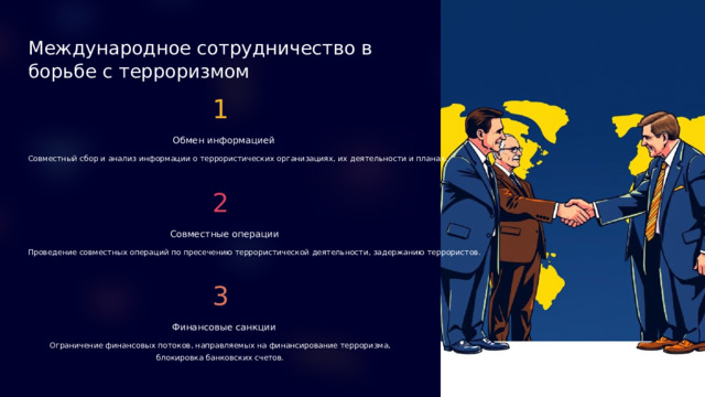 Международное сотрудничество в борьбе с терроризмом 1 Обмен информацией Совместный сбор и анализ информации о террористических организациях, их деятельности и планах. 2 Совместные операции Проведение совместных операций по пресечению террористической деятельности, задержанию террористов. 3 Финансовые санкции Ограничение финансовых потоков, направляемых на финансирование терроризма, блокировка банковских счетов.  