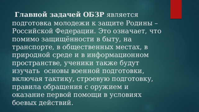  Главной задачей ОБЗР является подготовка молодежи к защите Родины – Российской Федерации. Это означает, что помимо защищённости в быту, на транспорте, в общественных местах, в природной среде и в информационном пространстве, ученики также будут изучать основы военной подготовки, включая тактику, строевую подготовку, правила обращения с оружием и оказание первой помощи в условиях боевых действий.    