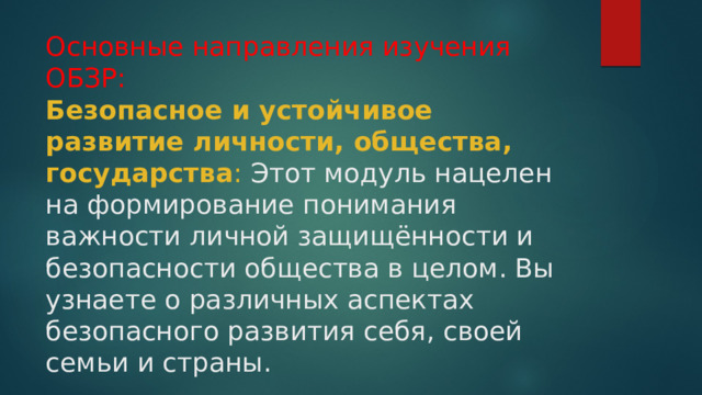 Основные направления изучения ОБЗР:  Безопасное и устойчивое развитие личности, общества, государства : Этот модуль нацелен на формирование понимания важности личной защищённости и безопасности общества в целом. Вы узнаете о различных аспектах безопасного развития себя, своей семьи и страны. 
