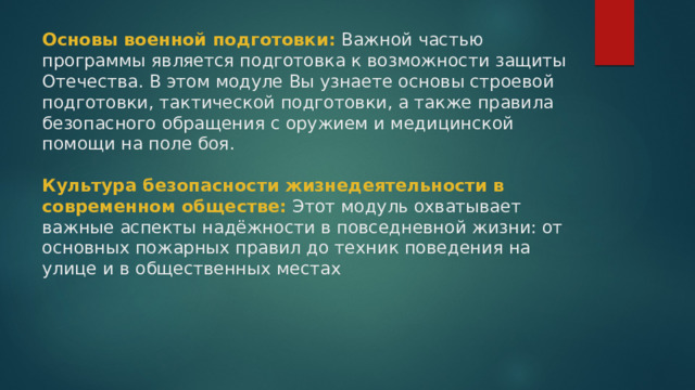 Основы военной подготовки:  Важной частью программы является подготовка к возможности защиты Отечества. В этом модуле Вы узнаете основы строевой подготовки, тактической подготовки, а также правила безопасного обращения с оружием и медицинской помощи на поле боя.   Культура безопасности жизнедеятельности в современном обществе: Этот модуль охватывает важные аспекты надёжности в повседневной жизни: от основных пожарных правил до техник поведения на улице и в общественных местах 